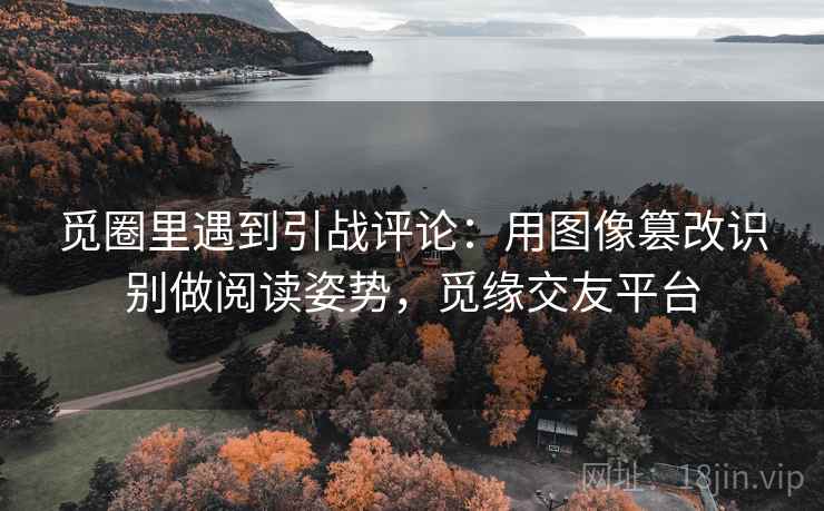 觅圈里遇到引战评论:用图像篡改识别做阅读姿势,觅缘交友平台 觅圈里遇到引战评论:用图像篡改识别做阅读姿势,觅缘交友平台