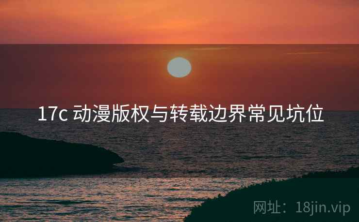17c 动漫版权与转载边界常见坑位