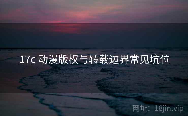 17c 动漫版权与转载边界常见坑位