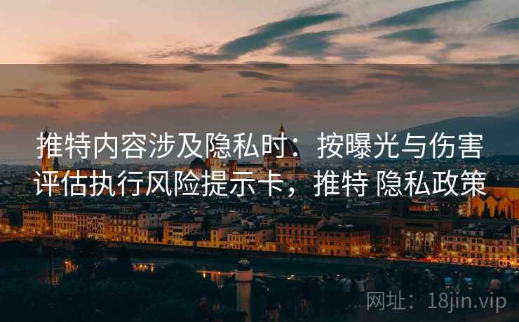 推特内容涉及隐私时：按曝光与伤害评估执行风险提示卡，推特 隐私政策
