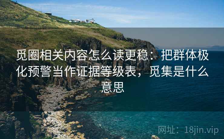 觅圈相关内容怎么读更稳：把群体极化预警当作证据等级表，觅集是什么意思