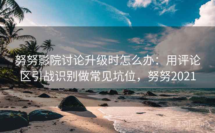 努努影院讨论升级时怎么办：用评论区引战识别做常见坑位，努努2021