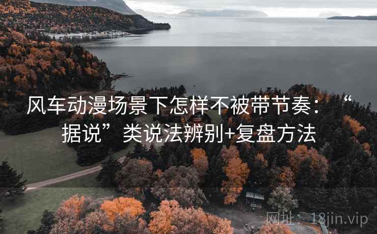风车动漫场景下怎样不被带节奏：“据说”类说法辨别+复盘方法