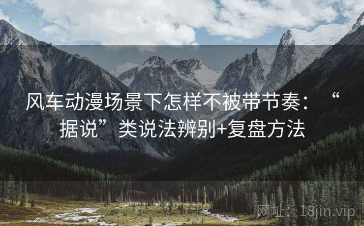风车动漫场景下怎样不被带节奏:“据说”类说法辨别+复盘方法 风车动漫场景下怎样不被带节奏:“据说”类说法辨别+复盘方法