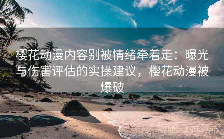 樱花动漫内容别被情绪牵着走：曝光与伤害评估的实操建议，樱花动漫被爆破