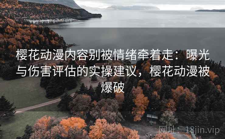 樱花动漫内容别被情绪牵着走：曝光与伤害评估的实操建议，樱花动漫被爆破