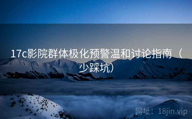 17c影院群体极化预警温和讨论指南（少踩坑）