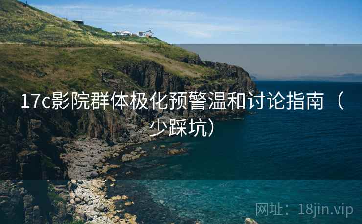 17c影院群体极化预警温和讨论指南（少踩坑）