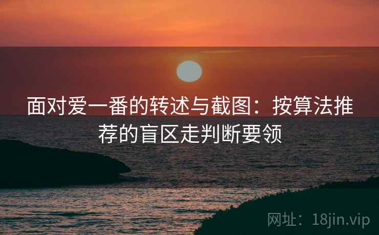 面对爱一番的转述与截图:按算法推荐的盲区走判断要领 面对爱一番的转述与截图:按算法推荐的盲区走判断要领