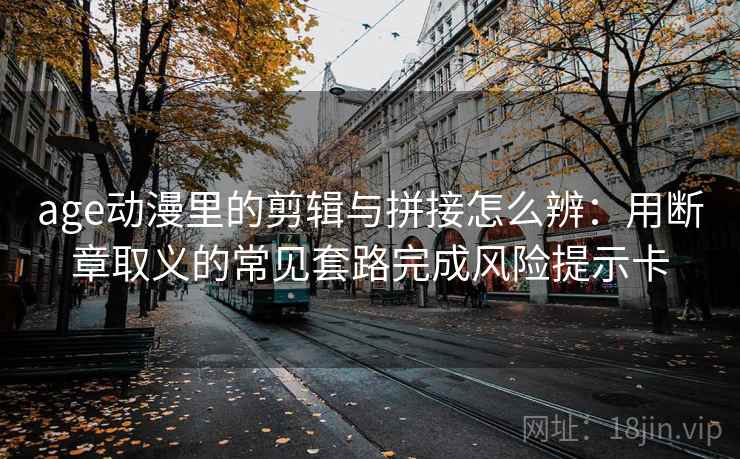age动漫里的剪辑与拼接怎么辨：用断章取义的常见套路完成风险提示卡