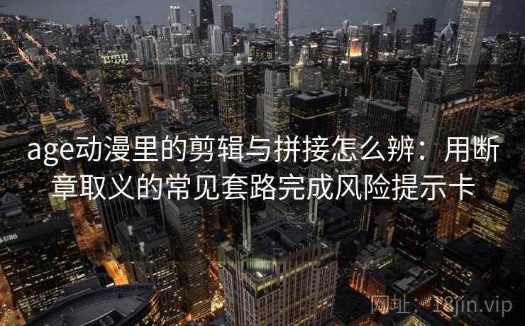 age动漫里的剪辑与拼接怎么辨：用断章取义的常见套路完成风险提示卡
