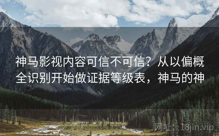 神马影视内容可信不可信？从以偏概全识别开始做证据等级表，神马的神