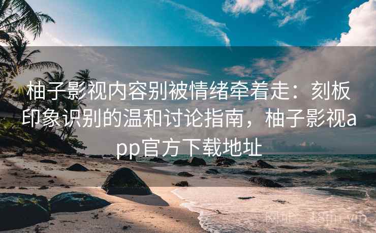 柚子影视内容别被情绪牵着走：刻板印象识别的温和讨论指南，柚子影视app官方下载地址