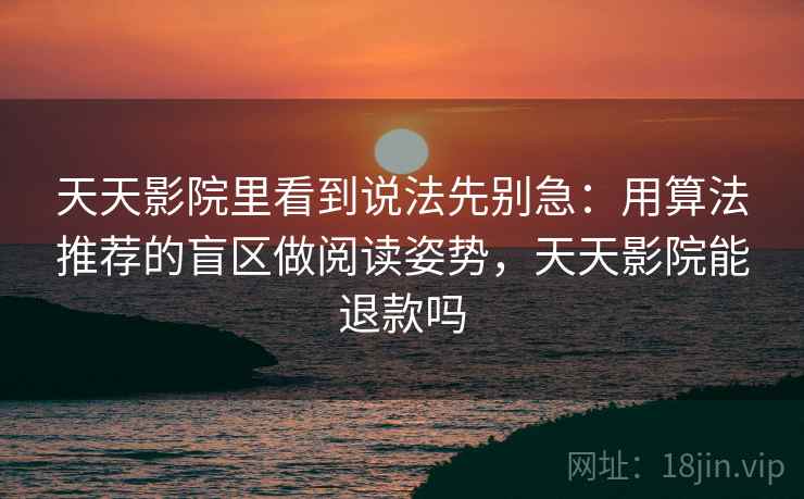 天天影院里看到说法先别急:用算法推荐的盲区做阅读姿势,天天影院能退款吗 天天影院里看到说法先别急:用算法推荐的盲区做阅读姿势,天天影院能退款吗