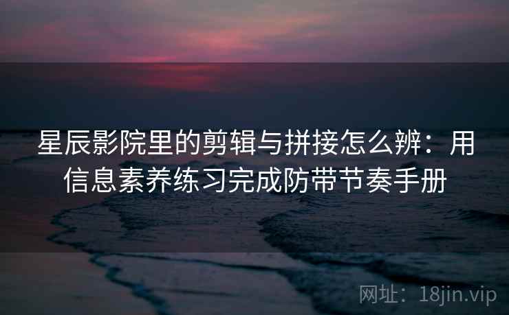 星辰影院里的剪辑与拼接怎么辨:用信息素养练习完成防带节奏手册 星辰影院里的剪辑与拼接怎么辨:用信息素养练习完成防带节奏手册