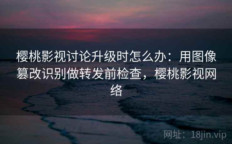 樱桃影视讨论升级时怎么办:用图像篡改识别做转发前检查,樱桃影视网络 樱桃影视讨论升级时怎么办:用图像篡改识别做转发前检查,樱桃影视网络