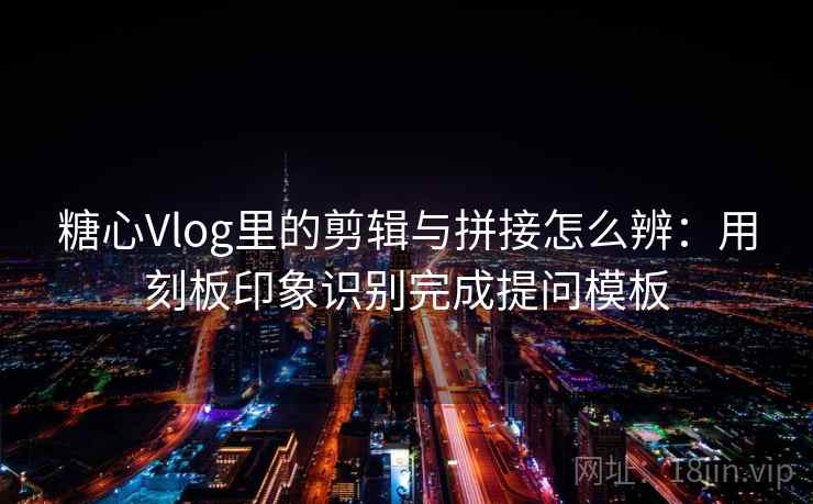 糖心Vlog里的剪辑与拼接怎么辨：用刻板印象识别完成提问模板