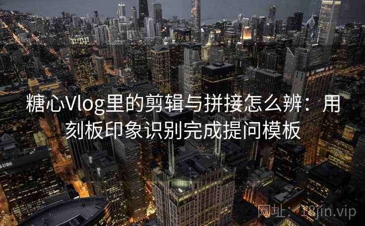 糖心Vlog里的剪辑与拼接怎么辨：用刻板印象识别完成提问模板