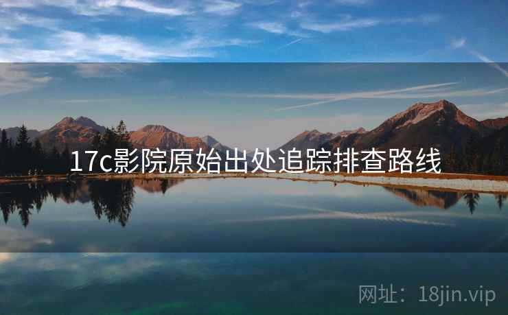17c影院原始出处追踪排查路线 17c影院原始出处追踪排查路线