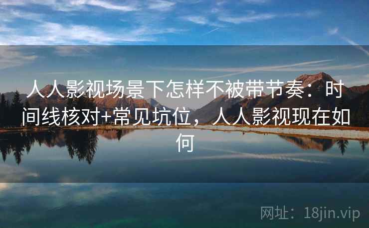 人人影视场景下怎样不被带节奏：时间线核对+常见坑位，人人影视现在如何
