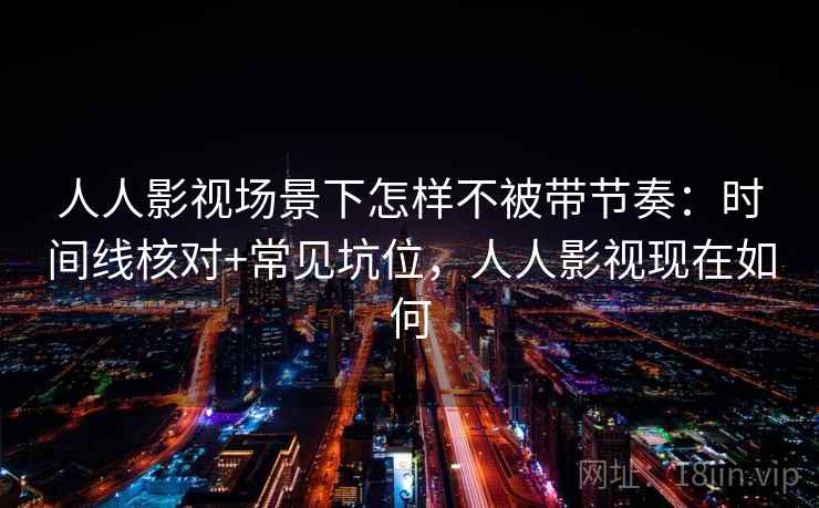 人人影视场景下怎样不被带节奏：时间线核对+常见坑位，人人影视现在如何