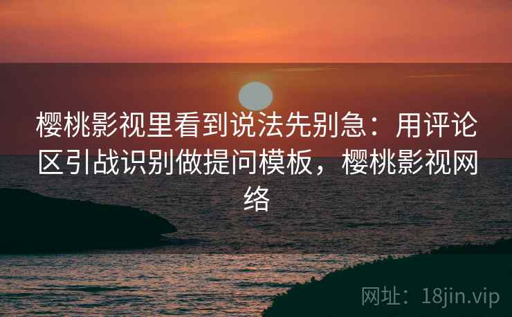 樱桃影视里看到说法先别急：用评论区引战识别做提问模板，樱桃影视网络