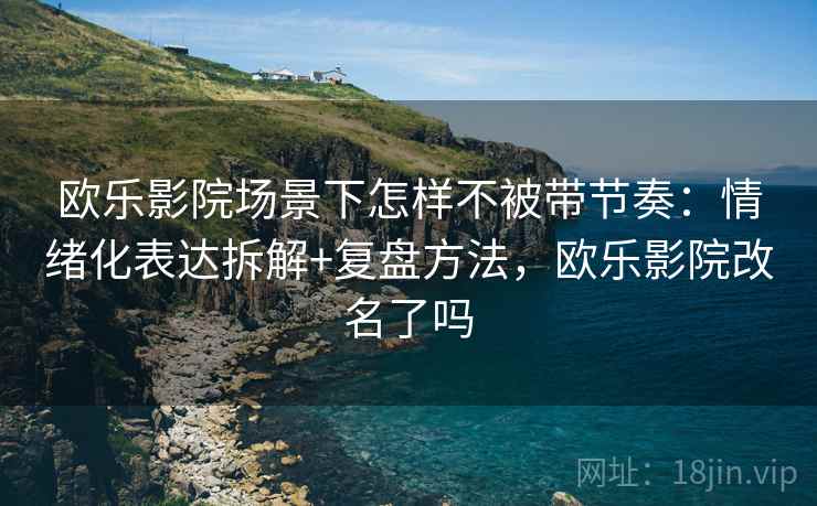 欧乐影院场景下怎样不被带节奏：情绪化表达拆解+复盘方法，欧乐影院改名了吗