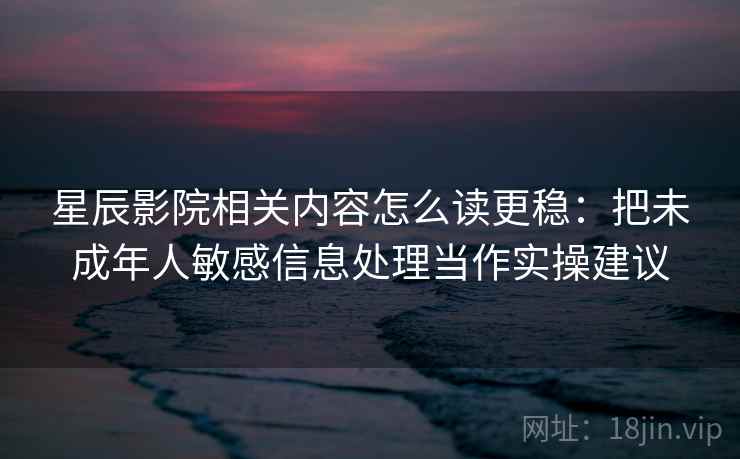 星辰影院相关内容怎么读更稳：把未成年人敏感信息处理当作实操建议