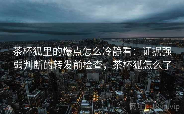 茶杯狐里的爆点怎么冷静看:证据强弱判断的转发前检查,茶杯狐怎么了 茶杯狐里的爆点怎么冷静看:证据强弱判断的转发前检查,茶杯狐怎么了