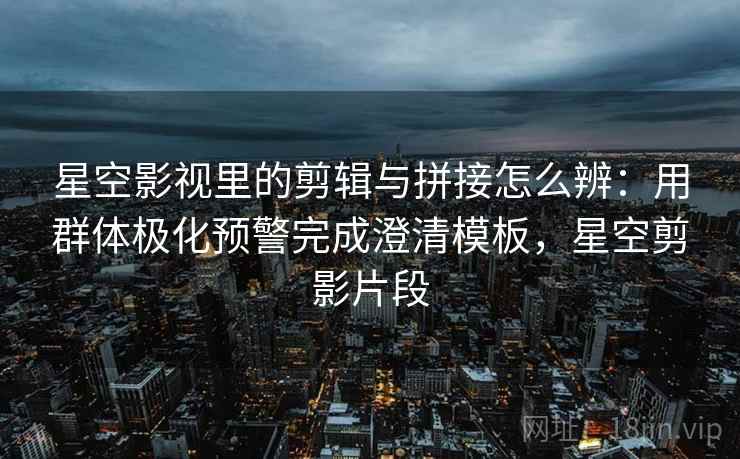 星空影视里的剪辑与拼接怎么辨：用群体极化预警完成澄清模板，星空剪影片段