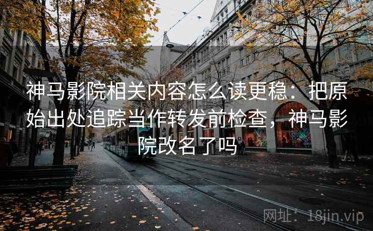 神马影院相关内容怎么读更稳：把原始出处追踪当作转发前检查，神马影院改名了吗