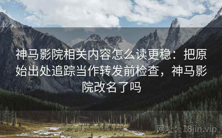神马影院相关内容怎么读更稳：把原始出处追踪当作转发前检查，神马影院改名了吗