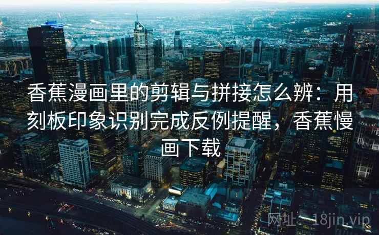 香蕉漫画里的剪辑与拼接怎么辨：用刻板印象识别完成反例提醒，香蕉慢画下载