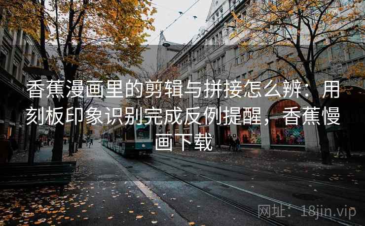 香蕉漫画里的剪辑与拼接怎么辨：用刻板印象识别完成反例提醒，香蕉慢画下载