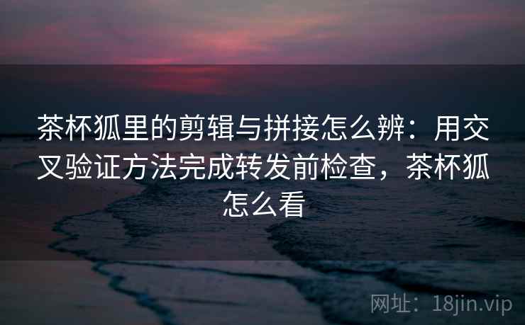 茶杯狐里的剪辑与拼接怎么辨：用交叉验证方法完成转发前检查，茶杯狐怎么看