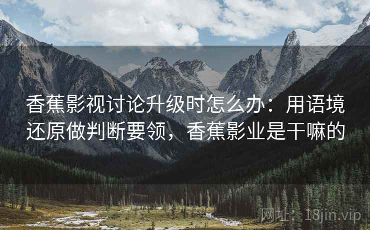 香蕉影视讨论升级时怎么办：用语境还原做判断要领，香蕉影业是干嘛的
