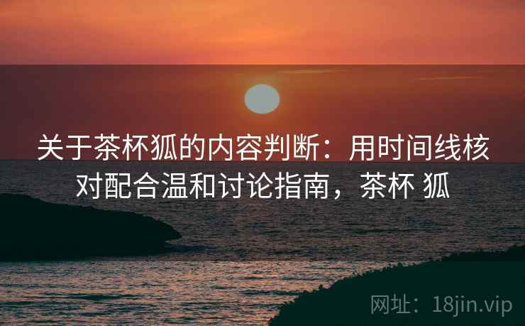 关于茶杯狐的内容判断：用时间线核对配合温和讨论指南，茶杯 狐