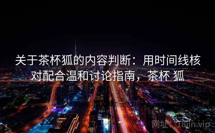关于茶杯狐的内容判断:用时间线核对配合温和讨论指南,茶杯 狐 关于茶杯狐的内容判断:用时间线核对配合温和讨论指南,茶杯 狐