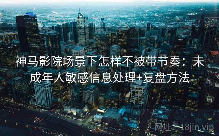 神马影院场景下怎样不被带节奏：未成年人敏感信息处理+复盘方法