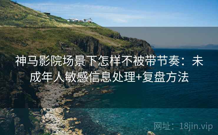 神马影院场景下怎样不被带节奏：未成年人敏感信息处理+复盘方法