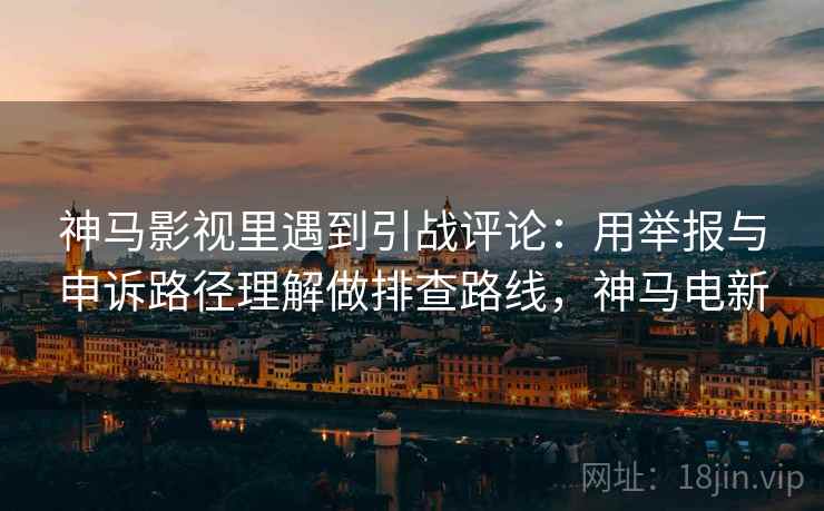 神马影视里遇到引战评论:用举报与申诉路径理解做排查路线,神马电新 神马影视里遇到引战评论:用举报与申诉路径理解做排查路线,神马电新