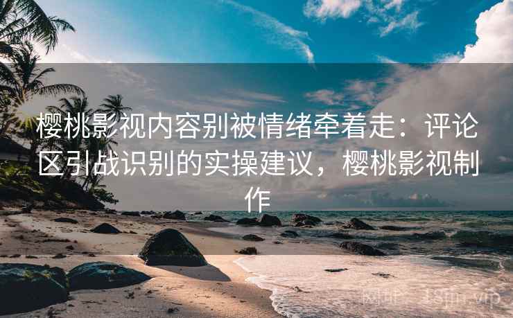 樱桃影视内容别被情绪牵着走：评论区引战识别的实操建议，樱桃影视制作