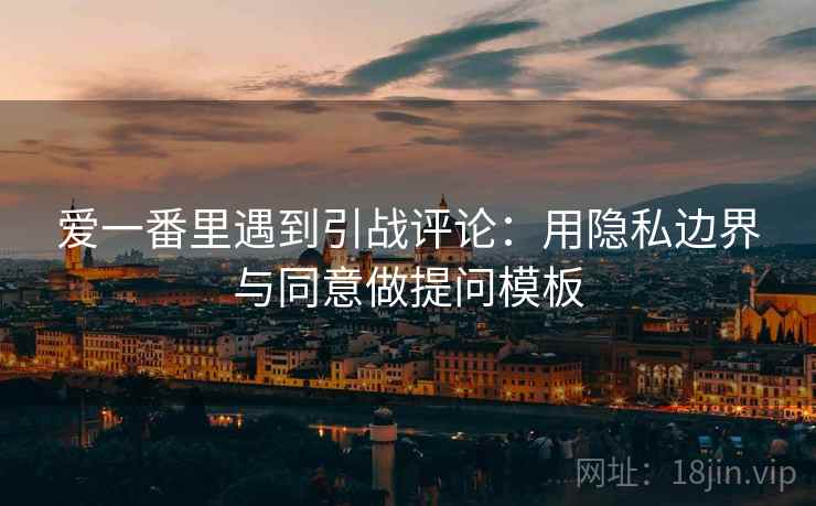爱一番里遇到引战评论：用隐私边界与同意做提问模板