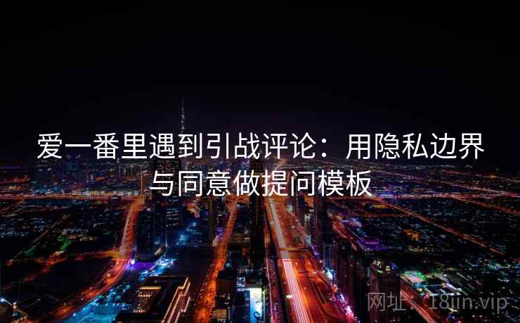 爱一番里遇到引战评论:用隐私边界与同意做提问模板 爱一番里遇到引战评论:用隐私边界与同意做提问模板