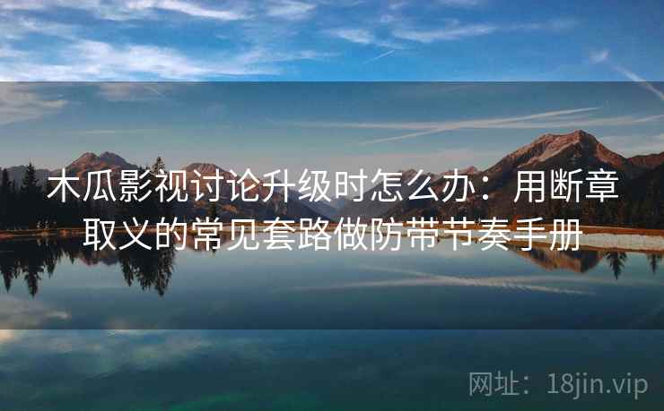 木瓜影视讨论升级时怎么办：用断章取义的常见套路做防带节奏手册