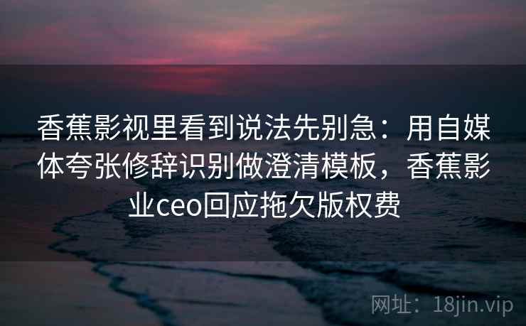 香蕉影视里看到说法先别急:用自媒体夸张修辞识别做澄清模板,香蕉影业ceo回应拖欠版权费 香蕉影视里看到说法先别急:用自媒体夸张修辞识别做澄清模板,香蕉影业ceo回应拖欠版权费