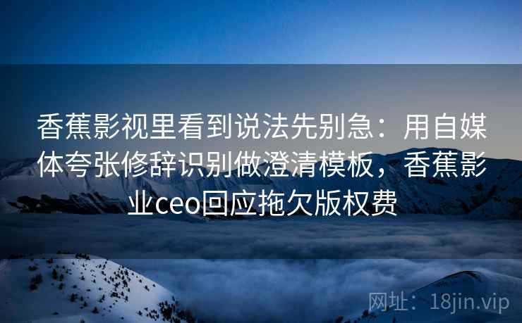 香蕉影视里看到说法先别急：用自媒体夸张修辞识别做澄清模板，香蕉影业ceo回应拖欠版权费