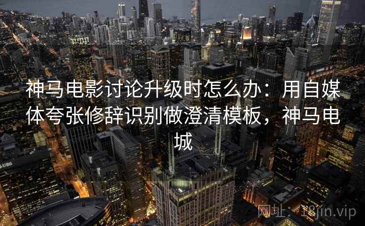 神马电影讨论升级时怎么办：用自媒体夸张修辞识别做澄清模板，神马电城