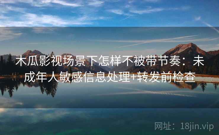 木瓜影视场景下怎样不被带节奏：未成年人敏感信息处理+转发前检查