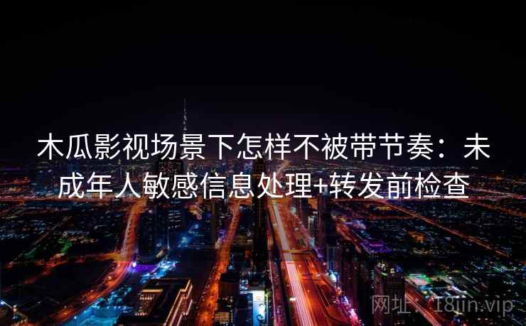 木瓜影视场景下怎样不被带节奏:未成年人敏感信息处理+转发前检查 木瓜影视场景下怎样不被带节奏:未成年人敏感信息处理+转发前检查